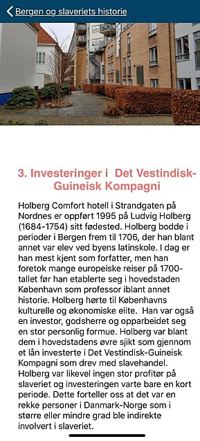 Fra desember 2019 har Bergen Sjøfartsmuseum tilbudt fem ruter i sin mobilapp Maritime Byvandringer. En av rutene heter «Bergen og slaveriets historie», som er på 14 poster og tar ca. 2,5 timer. Post 3 har tittelen «Investeringer i Det Vestindisk-Guineisk Kompagni» og tar for seg Holbergs fødested i Strandgaten på Nordnes. Der opplyses det at dikteren og professoren «investerte i Det Vestindisk-Guinesk Kompagni som drev med slavehandel». Fra desember 2019 har Bergen Sjøfartsmuseum tilbudt fem ruter i sin mobilapp Maritime Byvandringer. En av rutene heter «Bergen og slaveriets historie», som er på 14 poster og tar ca. 2,5 timer. Post 3 har tittelen «Investeringer i Det Vestindisk-Guineisk Kompagni» og tar for seg Holbergs fødested i Strandgaten på Nordnes. Der opplyses det at dikteren og professoren «investerte i Det Vestindisk-Guinesk Kompagni som drev med slavehandel».