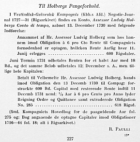 I første årgang av Holberg Aarbog, der professor Francis Bull var norsk redaktør, publisert man en transkribering (fra gotisk håndskrift) av mesteparten av originalteksten angående Holbergs obligasjonsinvestering i «Vestindiske» i 1730–1731. Artikkelforfatteren var Richard Jakob Paulli, «ekstraordinær assistent» og senere leder ved Det kongelige bibliotek i København, kjent som R. Paulli. Her er side 227 I første årgang av Holberg Aarbog, der professor Francis Bull var norsk redaktør, publisert man en transkribering (fra gotisk håndskrift) av mesteparten av originalteksten angående Holbergs obligasjonsinvestering i «Vestindiske» i 1730–1731. Artikkelforfatteren var Richard Jakob Paulli, «ekstraordinær assistent» og senere leder ved Det kongelige bibliotek i København, kjent som R. Paulli. Her er side 227